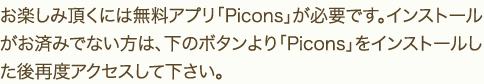 お楽しみ頂くには無料アプリ「Picons」が必要です。インストールがお済みでない方は、下のボタンより「Picons」をインストールした後再度アクセスして下さい。